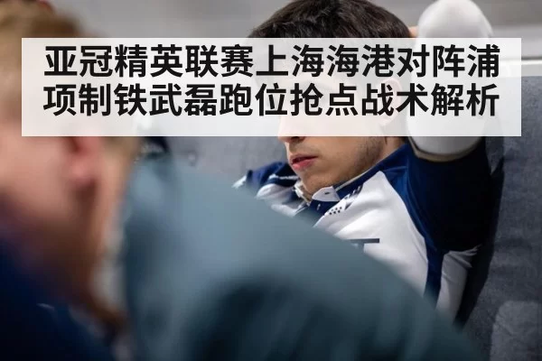 亚冠精英联赛上海海港对阵浦项制铁武磊跑位抢点战术解析